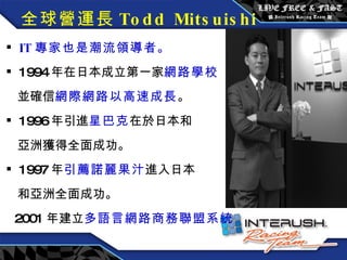 全球營運長 Todd Mitsuishi IT 專家也是潮流領導者。 1994 年在日本成立第一家 網路學校 並確信 網際網路以高速成長 。 1996 年引進 星巴克 在於日本和 亞洲獲得全面成功。 1997 年 引薦諾麗果汁 進入日本 和亞洲全面成功。 2001 年建立 多語言網路商務聯盟系統 