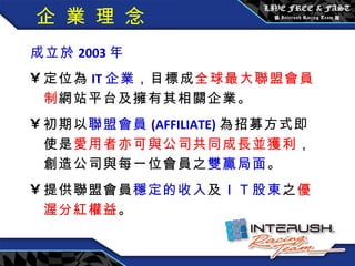 企 業 理 念 成立於 2003 年  定位為 IT 企業 ，目標成 全球最大聯盟會員制 網站平台及擁有其相關企業。 初期以 聯盟會員 (AFFILIATE) 為招募方式即使是 愛用者亦可與公司共同成長並獲利 ，創造公司與每一位會員之 雙贏局面 。 提供聯盟會員 穩定的收入 及 ＩＴ 股東 之 優渥分紅權益 。 
