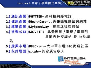 Interush 全球子事業體企業簡介（ 橫向 ） 1 . ( 通訊產業 ) PHYTTER-- 高科技網路電話 2 . ( 健康產業 ) iHealthCast-- 北美 醫療權威諮詢網站 3 . ( 運動產業 ) MySpeedway -- 賽車迷社交網站 4 . ( 娛樂公益 ) MOVE IT 4-- 北美運動 / 電視 / 電影明 星勵志社交網站 暨 公益網站 5 . ( 虛擬市場 ) B88C.com-- 大中華市場 B2C 商店社區 6 . ( 友好聯盟 ) google-- 其它廣告收入 