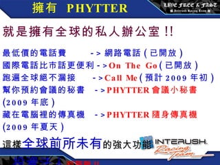   擁有  PHYTTER   就是擁有全球的私人辦公室 !! 最低價的電話費  -> 網路電話 ( 已開放 ) 國際電話比市話更便利 -> On The Go ( 已開放 ) 跑遍全球絕不漏接  -> Call Me ( 預計 2009 年初 ) 幫你預約會議的秘書  -> PHYTTER 會議小秘書 (2009 年底 ) 藏在電腦裡的傳真機  -> PHYTTER 隨身傳真機 (2009 年夏天 ) 這樣 全球前所未有 的強大功能 連 投資法人 都驚艷 !! 