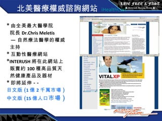 北美 醫療權威諮詢網站   iHealthCast * 由全美最大醫學院 院長 Dr.Chris Meletis — 自然療法醫學的權威 主持 * 互動性醫療網站 * INTERUSH 將在此網站上 販賣約 100 種高品質天 然健康產品及器材 * 即將延伸 --  日文版 ( 1 億 2 千萬市場 ) 中文版 ( 15 億人口 市場 ) 