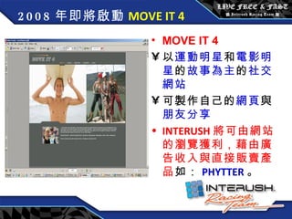 2008 年即將啟動 MOVE IT 4 MOVE IT 4 以 運動明星 和 電影明星 的 故事為主 的 社交網站 可製作自己的 網頁 與 朋友分享 INTERUSH 將可由網站的瀏覽獲利，藉由廣告收入與直接販賣產品 如： PHYTTER 。 