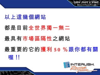 以上這幾個網站 都是目前 全世界獨一無二 最具有 市場區隔性 之網站 最重要的它的 獲利 50 ％ 跟你都有關喔 !! 