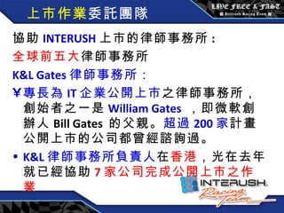 上市作業 委託團隊 協助 INTERUSH 上市的律師事務所 : 全球前五大 律師事務所 K&L Gates 律師事務所 ： 專長為 IT 企業公開上市 之律師事務所，創始者之一是 William Gates   ，即微軟創辦人 Bill Gates  的父親。 超過 200 家 計畫公開上市的公司都曾經諮詢過。 K&L 律師事務所負責人 在 香港 ，光在去年就已經協助 7 家公司完成公開上市之作業 