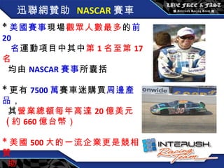 迅聯網贊助   NASCAR 賽車 * 美國賽事 現場 觀眾人數最多 的 前 20  名 運動項目中其中 第 1 名至第 17 名  均由 NASCAR 賽事 所囊括 * 更有 7500 萬 賽車迷購買 周邊產品 ， 其 營業總額每年高達 20 億美元 ( 約 660 億台幣） * 美國 500 大的一流企業更是競相贊 助 。 