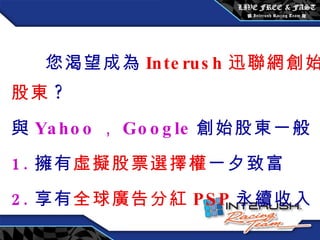 您渴望成為 Interush 迅聯網創始股東 ? 與 Yahoo ， Google 創始股東一般 1. 擁有 虛擬股票選擇權 一夕致富 2. 享有 全球廣告分紅 PSP 永續收入 