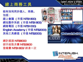 線上商務工具 能有效利用於個人、商務。 包括： 線上會議  ( 市值 NT$1800) 網站製作系統  ( 市值 NT$1800) 網路電話  ( 市值 NT$1000) English Academy ( 市值 NT$2000) 其他工具總值  ( 市值 NT$2000) 總計超過 NT$8000 卻只收取月費 NT$3600 登錄費 NT$1800/ 終身一次 　　 　　　　　　　 