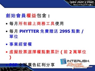 創始會員權益 / 每月 3600 元 創始會員 權益 包含 : 每月 所有線上商務工具 使用 每月 PHYTTER 免費贈送 2995 點數 / 單位 事業經營權 虛擬股票選擇權點數累計 ( 前 2 萬單位 ) PSP 全球廣告紅利分享 