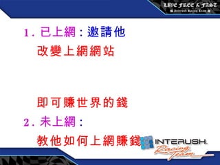 目標市場 : 如 1. 已上網 : 邀請他  改變上網網站  即可賺世界的錢 2. 未上網 : 教他如何上網賺錢 