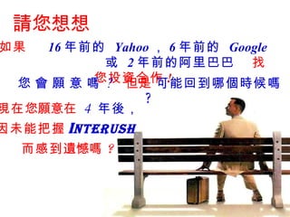 請您想想 如果  16 年前的  Yahoo ， 6 年前的  Google 或  2 年前的阿里巴巴   找您投資合作 ! 您 會 願 意 嗎  ?   但是   可能回到哪個時候嗎 ?   現在 您願意 在   4  年後 ， 因未能把握 I nterush   而感到 遺憾 嗎 ? 
