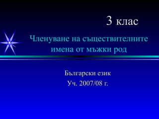 Членуване на съществителните имена от мъжки род Български език Уч. 2007/08 г. 3  клас 