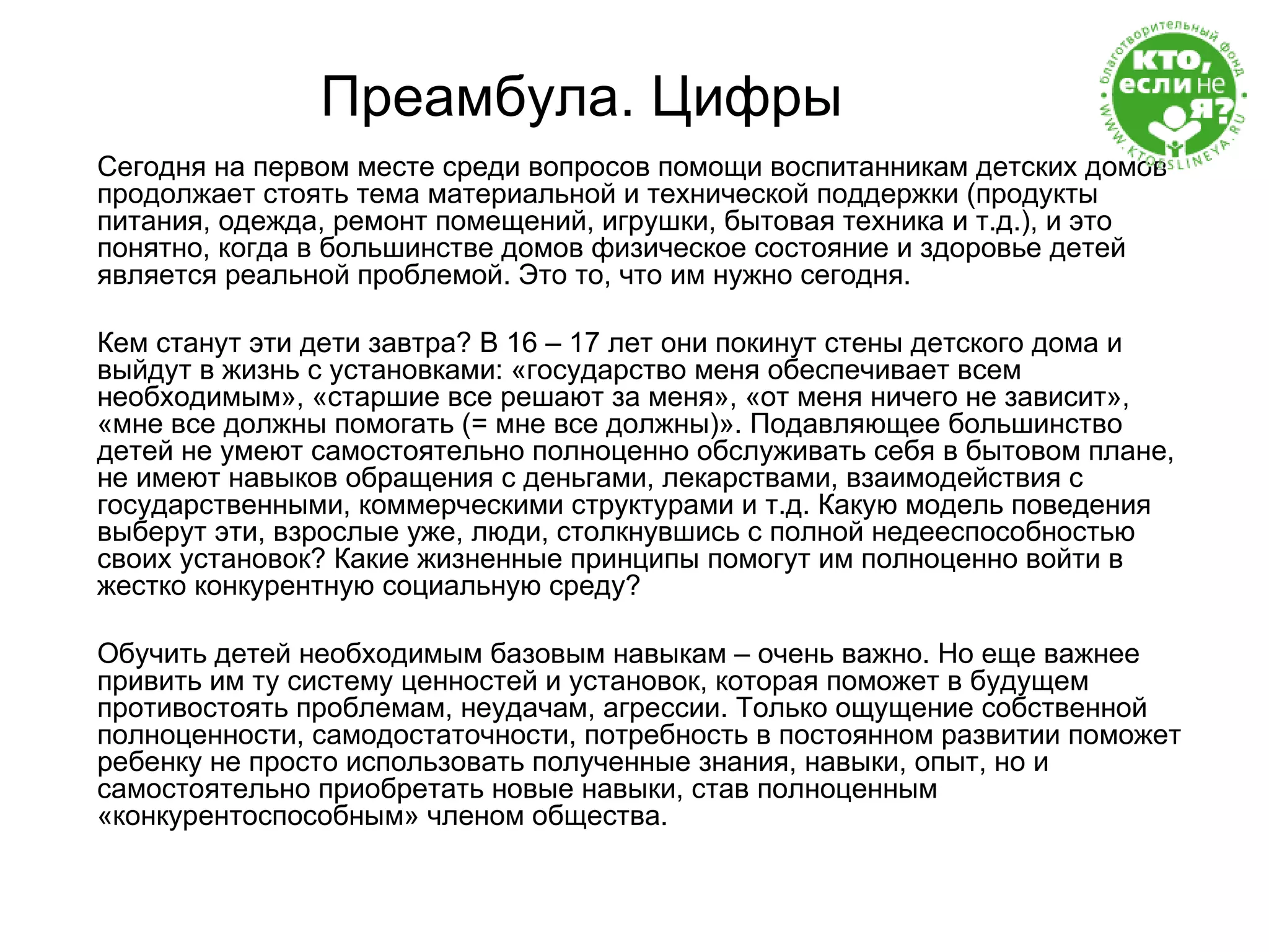 Преамбула. Цифры Сегодня на первом месте среди вопросов помощи воспитанникам детских домов продолжает стоять тема материальной и технической поддержки (продукты питания, одежда, ремонт помещений, игрушки, бытовая техника и т.д.), и это понятно, когда в большинстве домов физическое состояние и здоровье детей является реальной проблемой. Это то, что им нужно сегодня.  Кем станут эти дети завтра? В 16 – 17 лет они покинут стены детского дома и выйдут в жизнь с установками: «государство меня обеспечивает всем необходимым», «старшие все решают за меня», «от меня ничего не зависит», «мне все должны помогать (= мне все должны)». Подавляющее большинство детей не умеют самостоятельно полноценно обслуживать себя в бытовом плане, не имеют навыков обращения с деньгами, лекарствами, взаимодействия с государственными, коммерческими структурами и т.д. Какую модель поведения выберут эти, взрослые уже, люди, столкнувшись с полной недееспособностью своих установок? Какие жизненные принципы помогут им полноценно войти в жестко конкурентную социальную среду? Обучить детей необходимым базовым навыкам – очень важно. Но еще важнее привить им ту систему ценностей и установок, которая поможет в будущем противостоять проблемам, неудачам, агрессии. Только ощущение собственной полноценности, самодостаточности, потребность в постоянном развитии поможет ребенку не просто использовать полученные знания, навыки, опыт, но и самостоятельно приобретать новые навыки, став полноценным «конкурентоспособным» членом общества. 