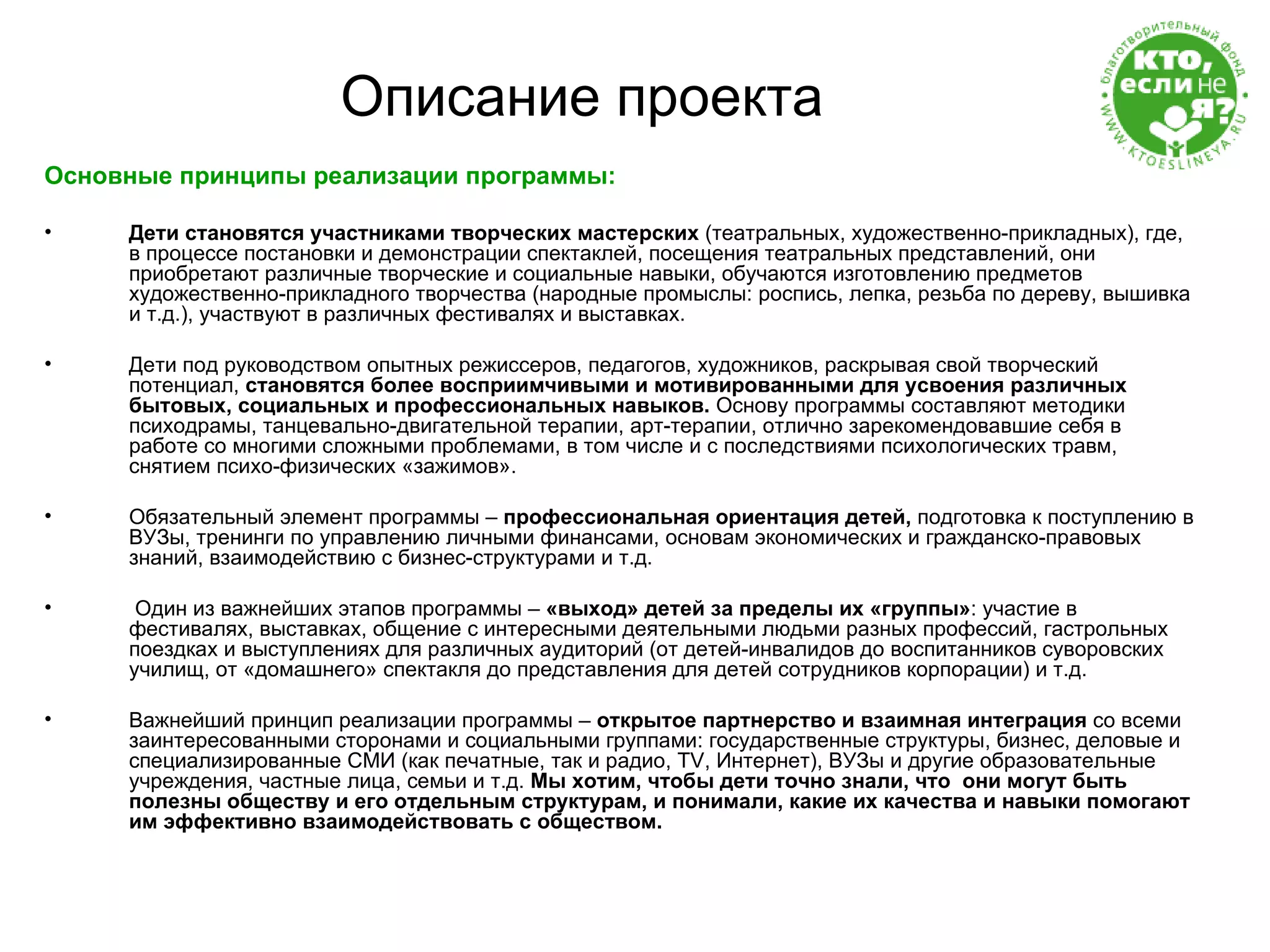 Описание проекта Основные принципы реализации программы: Дети становятся участниками творческих мастерских  (театральных, художественно-прикладных), где, в процессе постановки и демонстрации спектаклей, посещения театральных представлений, они приобретают различные творческие и социальные навыки, обучаются изготовлению предметов художественно-прикладного творчества (народные промыслы: роспись, лепка, резьба по дереву, вышивка и т.д.), участвуют в различных фестивалях и выставках.  Дети под руководством опытных режиссеров, педагогов, художников, раскрывая свой творческий потенциал,  становятся более восприимчивыми и мотивированными для усвоения различных бытовых, социальных и профессиональных навыков.  Основу программы составляют методики психодрамы, танцевально-двигательной терапии, арт-терапии, отлично зарекомендовавшие себя в работе со многими сложными проблемами, в том числе и с последствиями психологических травм, снятием психо-физических «зажимов».  Обязательный элемент программы –  профессиональная ориентация детей,  подготовка к поступлению в ВУЗы, тренинги по управлению личными финансами, основам экономических и гражданско-правовых знаний, взаимодействию с бизнес-структурами и т.д. Один из важнейших этапов программы –  «выход» детей за пределы их «группы» : участие в фестивалях, выставках, общение с интересными деятельными людьми разных профессий, гастрольных поездках и выступлениях для различных аудиторий (от детей-инвалидов до воспитанников суворовских училищ, от «домашнего» спектакля до представления для детей сотрудников корпорации) и т.д. Важнейший принцип реализации программы –  открытое партнерство и взаимная интеграция  со всеми заинтересованными сторонами и социальными группами: государственные структуры, бизнес, деловые и специализированные СМИ (как печатные, так и радио,  TV , Интернет), ВУЗы и другие образовательные учреждения, частные лица, семьи и т.д.  Мы хотим, чтобы дети точно знали, что  они могут быть полезны обществу и его отдельным структурам, и понимали, какие их качества и навыки помогают им эффективно взаимодействовать с обществом. 