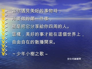 >  當你遇見美好的事物時，  > >  所要做的第一件事，  > >  就是把它分享給你四周的人。  > >  這樣，美好的事才能在這個世界上，  > >  自由自在的散播開來。  > > >  ～少年小樹之歌 ~ 按任何鍵離開 