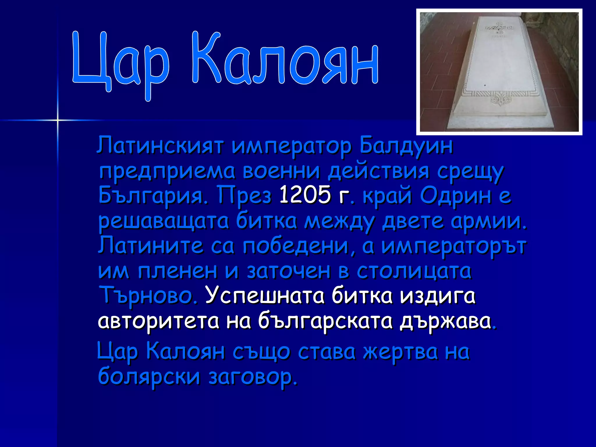 Латинският император Балдуин предприема военни действия срещу България. През  1205 г . край Одрин е решаващата битка между двете армии. Латините са победени, а императорът им пленен и заточен в столицата Търново.  Успешната битка издига авторитета на българската държава . Цар Калоян също става жертва на болярски заговор. Цар Калоян 