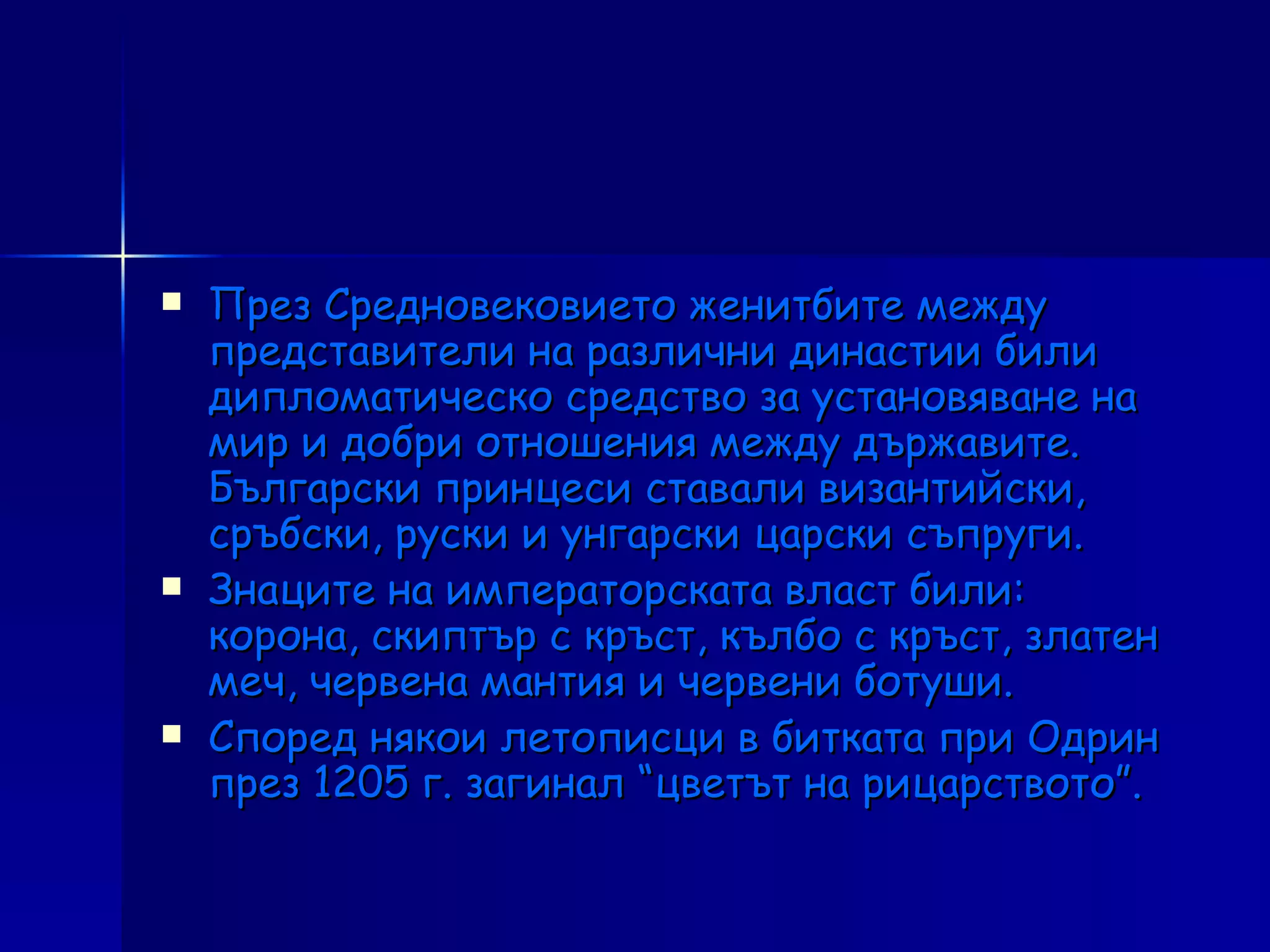 През Средновековието женитбите между представители на различни династии били дипломатическо средство за установяване на мир и добри отношения между държавите. Български принцеси ставали византийски, сръбски, руски и унгарски царски съпруги. Знаците на императорската власт били: корона, скиптър с кръст, кълбо с кръст, златен меч, червена мантия и червени ботуши. Според някои летописци в битката при Одрин през 1205 г. загинал “цветът на рицарството”. 