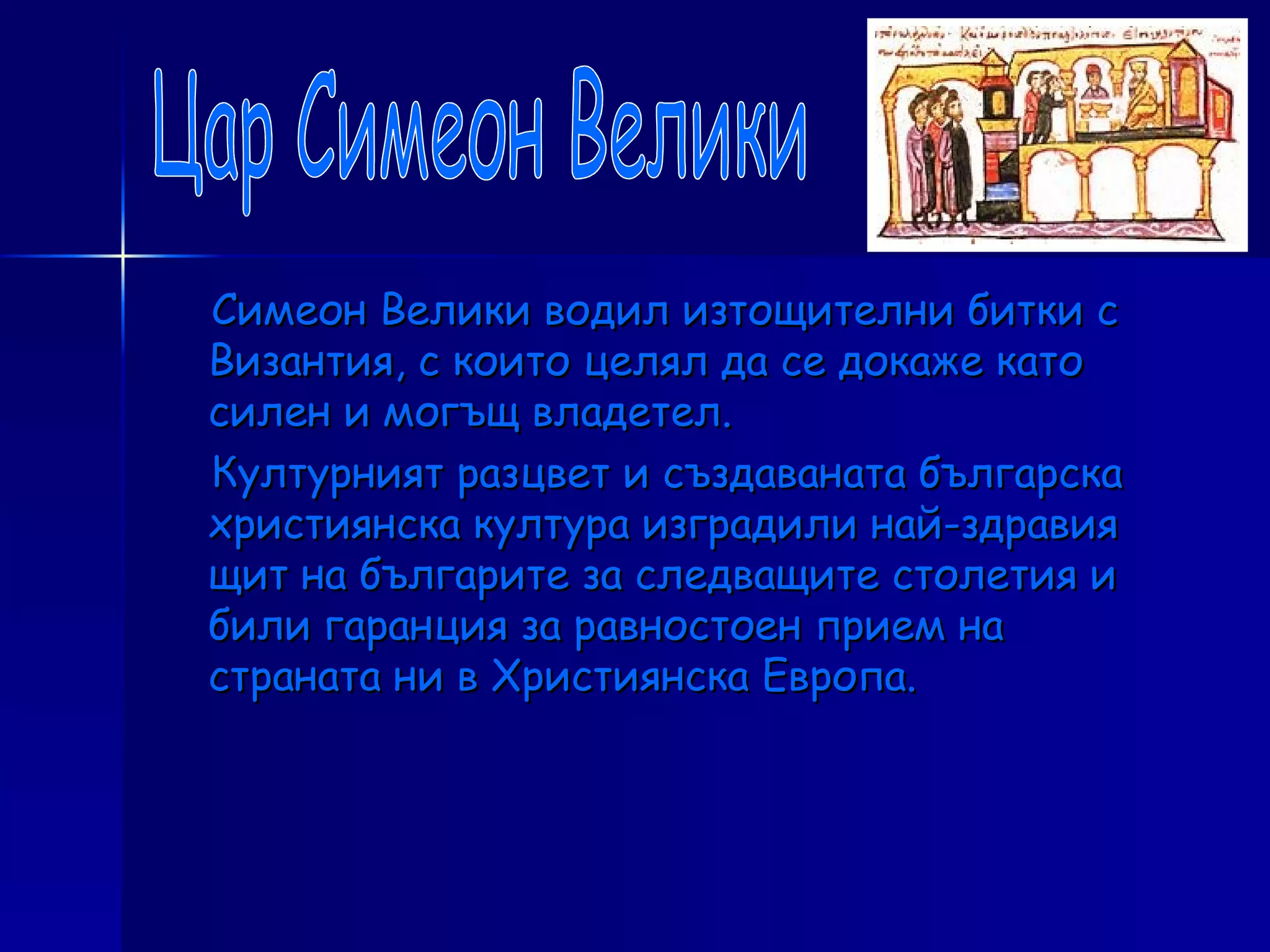 Симеон Велики водил изтощителни битки с Византия, с които целял да се докаже като силен и могъщ владетел.  Културният разцвет и създаваната българска християнска култура изградили най-здравия щит на българите за следващите столетия и били гаранция за равностоен прием на страната ни в Християнска Европа. Цар Симеон Велики 