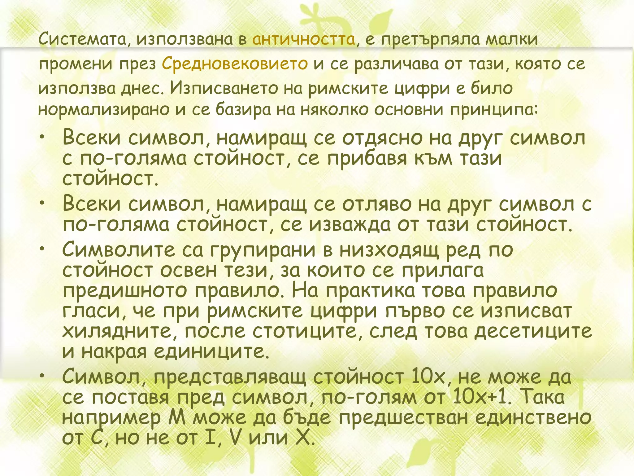 Системата, използвана в  античността , е претърпяла малки промени през  Средновековието  и се различава от тази, която се използва днес. Изписването на римските цифри е било нормализирано и се базира на няколко основни принципа: Всеки символ, намиращ се отдясно на друг символ с по-голяма стойност, се прибавя към тази стойност.  Всеки символ, намиращ се отляво на друг символ с по-голяма стойност, се изважда от тази стойност.  Символите са групирани в низходящ ред по стойност освен тези, за които се прилага предишното правило. На практика това правило гласи, че при римските цифри първо се изписват хилядните, после стотиците, след това десетиците и накрая единиците.  Символ, представляващ стойност 10x, не може да се поставя пред символ, по-голям от 10x+1. Така например M може да бъде предшестван единствено от C, но не от I, V или X.  