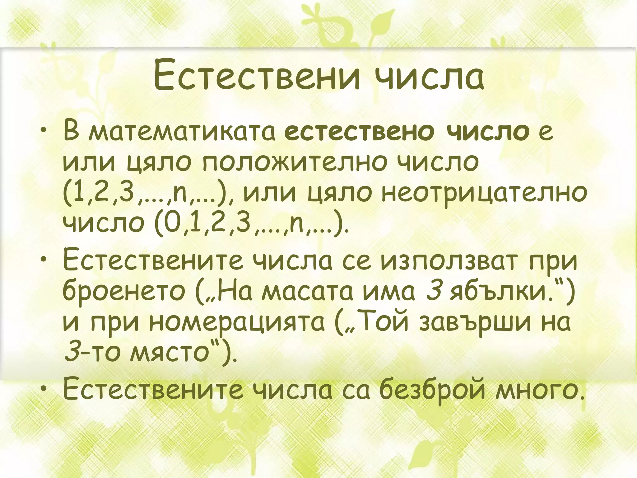 Естествени числа В математиката  естествено число  е или цяло положително число (1,2,3,...,n,...), или цяло неотрицателно число (0,1,2,3,...,n,...). Естествените числа се използват при броенето („На масата има  3  ябълки.“) и при номерацията („Той завърши на  3 -то място“). Естествените числа са безброй много. 