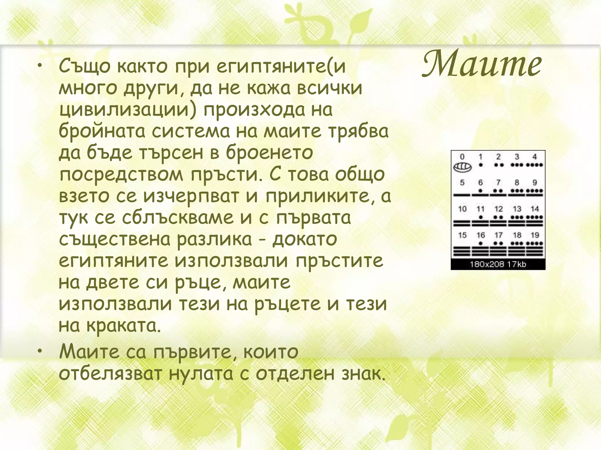 М аите   Също както при египтяните(и много други, да не кажа всички цивилизации) произхода на бройната система на маите трябва да бъде търсен в броенето посредством пръсти. С това общо взето се изчерпват и приликите, а тук се сблъскваме и с първата съществена разлика - докато египтяните използвали пръстите на двете си ръце, маите използвали тези на ръцете и тези на краката.  М аите са първите, които отбелязват нулата с отделен знак .   