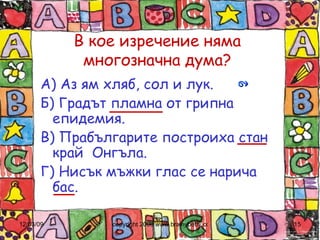 В кое изречение няма многозначна дума? А) Аз ям хляб, сол и лук. Б) Градът пламна от грипна епидемия. В) Прабългарите построиха стан край  Онгъла. Г) Нисък мъжки глас се нарича бас. 
