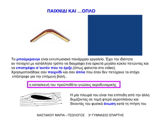 Το  μπούμερανγκ  είναι εντυπωσιακό πανάρχαιο εργαλείο. Έχει την ιδιότητα  αν πεταχτεί με κατάλληλο τρόπο να διαγράφει ένα αρκετά μεγάλο κύκλο πετώντας και να  επιστρέφει σ΄αυτόν που το έριξε .(όπως φαίνεται στο  video). Χρησιμοποιήθηκε σαν  παιχνίδι  και σαν  όπλο  που όταν δεν πετύχαινε το στόχο επέστρεφε για την επόμενη βολή.. Η μία πλευρά του είναι πιο επίπεδη από την άλλη θυμίζοντας σε τομή φτερό αεροπλάνου και δίνοντάς του φυσικά  άνωση  κατά τη πτήση του ΝΑΣΤΑΚΟΥ ΜΑΡΙΑ - ΓΕΩΛΟΓΟΣ  3 ο  ΓΥΜΝΑΣΙΟ ΣΠΑΡΤΗΣ ΠΑΙΧΝΙΔΙ ΚΑΙ …ΟΠΛΟ η κατασκευή του προϋποθέτει γνώσεις αεροδυναμικής 