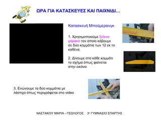 ΝΑΣΤΑΚΟΥ ΜΑΡΙΑ - ΓΕΩΛΟΓΟΣ  3 ο  ΓΥΜΝΑΣΙΟ ΣΠΑΡΤΗΣ ΩΡΑ ΓΙΑ ΚΑΤΑΣΚΕΥΕΣ ΚΑΙ ΠΑΙΧΝΙΔΙ… Κατασκευή Μπούμερανγκ 1. Χρησιμοποιούμε  ξύλινο χάρακα  τον οποίο κόβουμε σε δύο κομμάτια των 12 εκ το καθένα. 2. Δίνουμε στο κάθε κομμάτι το σχήμα όπως φαίνεται στην εικόνα  3. Ενώνουμε τα δύο κομμάτια με λάστιχο όπως περιγράφεται στο  video 