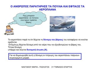 Το αεροπλάνο παρά το ότι δέχεται τη  δύναμη του βάρους  του καταφέρνει να κινείται οριζόντια. Επομένως δέχεται δύναμη από τον αέρα που να εξουδετερώνει το βάρος του. Τέτοια δύναμη  υπάρχει και λέγεται  δυναμική άνωση   (Α). ΝΑΣΤΑΚΟΥ ΜΑΡΙΑ - ΓΕΩΛΟΓΟΣ  3 ο  ΓΥΜΝΑΣΙΟ ΣΠΑΡΤΗΣ Ο ΑΝΘΡΩΠΟΣ ΠΑΡΑΤΗΡΗΣΕ ΤΑ ΠΟΥΛΙΑ ΚΑΙ ΕΦΤΙΑΞΕ ΤΑ ΑΕΡΟΠΛΑΝΑ Πως μπορούν αεροπλάνα  να πετούνε ενώ έχουν τεράστιο βάρος; Για να δημιουργηθεί αυτή η δύναμη οι πτέρυγες του αεροπλάνου παίρνουν συγκεκριμένη μορφή. 