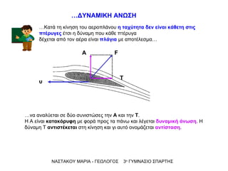 … να   αναλύεται σε δύο συνιστώσες την  Α  και την  Τ . Η Α είναι  κατακόρυφη  με φορά προς τα πάνω και λέγεται  δυναμική άνωση . Η δύναμη Τ  αντιστέκεται  στη κίνηση και γι αυτό ονομάζεται  αντίσταση . … Κατά τη κίνηση του αεροπλάνου  η ταχύτητα δεν είναι κάθετη στις πτέρυγες  έτσι η δύναμη που κάθε πτέρυγα  δέχεται από τον αέρα είναι  πλάγια  με αποτέλεσμα… ΝΑΣΤΑΚΟΥ ΜΑΡΙΑ - ΓΕΩΛΟΓΟΣ  3 ο  ΓΥΜΝΑΣΙΟ ΣΠΑΡΤΗΣ … ΔΥΝΑΜΙΚΗ ΑΝΩΣΗ Α υ Τ F 