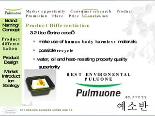 3.2 Use ‘farina case’ ◈  make use of  human body harmless  materials  ◈  possible  recycle ◈ water, oil and heat-resisting property quality superiority    Brand Naming/ Concept Product differentiation  Product Design Market Introduction Strategy Product Differentiation BEST  ENVIRONENTAL PULUONE 