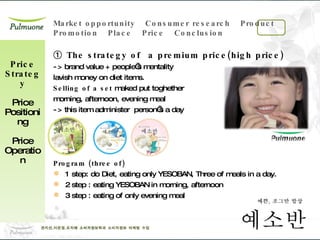 ①  The strategy of  a premium price(high price) -> brand value + people’s mentality  lavish money on diet items. Selling of a set  maked put toghether  morning, afternoon, evening meal  -> this item administer  person’s a day Program (three of) 1 step: do Diet, eating only YESOBAN, Three of meals in a day. 2 step : eating YESOBAN in morning, afternoon 3 step : eating of only evening meal Price Strategy Price Positioning Price Operation 