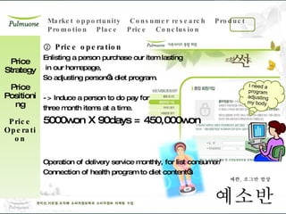 ②  Price operation Enlisting a person purchase our item lasting in our homepage, So adjusting person’s diet program. -> Induce a person to do pay for  three month items at a time. 5000won X 90days = 450,000won Operation of delivery service monthly, for list consumer/ Connection of health program to diet content’s Price Strategy Price Positioning Price Operation I need a program adjusting my body 