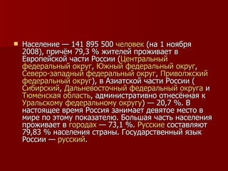 Население — 141 895 500  человек  (на 1 ноября 2008), причём 79,3 % жителей проживает в Европейской части России ( Центральный   федеральный   округ ,  Южный   федеральный   округ ,  Северо-западный   федеральный   округ ,  Приволжский   федеральный   округ ), в Азиатской части России ( Сибирский ,  Дальневосточный   федеральный   округа  и  Тюменская   область , административно отнесённая к  Уральскому   федеральному   округу ) — 20,7 %. В настоящее время Россия занимает девятое место в мире по этому показателю. Большая часть населения проживает в  городах  — 73,1 %.  Русские  составляют 79,83 % населения страны. Государственный язык России —  русский . 
