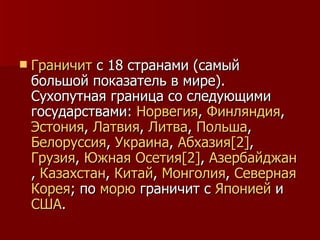 Граничит  с 18 странами (самый большой показатель в мире). Сухопутная граница со следующими государствами:  Норвегия ,  Финляндия ,  Эстония ,  Латвия ,  Литва ,  Польша ,  Белоруссия ,  Украина ,  Абхазия [2] ,  Грузия ,  Южная  Осетия [2] ,  Азербайджан ,  Казахстан ,  Китай ,  Монголия ,  Северная   Корея ; по  морю  граничит с  Японией  и  США . 