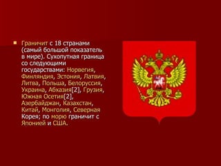 Граничит  с 18 странами (самый большой показатель в мире). Сухопутная граница со следующими государствами:  Норвегия ,  Финляндия ,  Эстония ,  Латвия ,  Литва ,  Польша ,  Белоруссия ,  Украина ,  Абхазия [2] ,  Грузия ,  Южная  Осетия [2] ,  Азербайджан ,  Казахстан ,  Китай ,  Монголия ,  Северная   Корея ; по  морю  граничит с  Японией  и  США . 