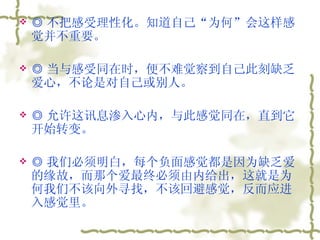 ◎ 不把感受理性化。知道自己“为何”会这样感觉并不重要。  ◎ 当与感受同在时，便不难觉察到自己此刻缺乏爱心，不论是对自己或别人。  ◎ 允许这讯息渗入心内，与此感觉同在，直到它开始转变。  ◎ 我们必须明白，每个负面感觉都是因为缺乏爱的缘故，而那个爱最终必须由内给出，这就是为何我们不该向外寻找，不该回避感觉，反而应进入感觉里。  