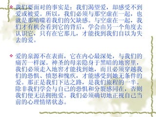 我们要面对的事实是：我们渴望爱，却感受不到爱或被爱。所以，我们必须与那空虚在一起，也就是那啃噬着我们的欠缺感。与空虚在一起，我们才有机会看到它的背后，学会由另一个角度去认识它，只有在它那儿，才能找到我们自以为失去的爱。  爱的泉源不在表面，它在内心最深处，与我们的痛苦一样深。神圣的母亲隐身于黑暗的地窖里，我们必须走入地窖才能找到她，而且必须穿越我们的恐惧、愤怒和愧疚，才能感受到她无条件的爱。那正是我们下达之路，是我们旅程的一半。除非我们学会与自己的恐惧和分裂感同在，否则我们便无法拥抱爱。我们必须确切地正视自己当前的心理情绪状态。  