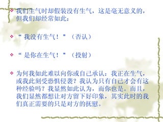 我们生气时却假装没有生气，这是毫无意义的，但我们却经常如此：  “ 我没有生气！ "  （否认）  “ 是你在生气！ "  （投射）  为何我如此难以向你或自己承认：我正在生气，或我此刻受恐惧侵袭？我认为只有自己才会有这种经验吗？我显然如此认为，而你也是。而且，我们显然都想让对方留下好印象，其实此时的我们真正需要的只是对方的抚慰。  