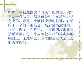 所以，帮彼此摆脱“否认”的阴影，确实不是一件易事。幻觉就是建立在这种否认之上的，那是一个灌满流砂的基地，它肇始于一个简单的妄念，最后愈搞愈复杂。只要出现了一个攻击，一连串的攻击就会接踵而至，每一个人都把自己的攻击辩解成自卫，圣经中巴贝尔塔的建立就是以恐惧为前提的。  