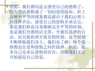 至此，我们都同意去感受自己的恐惧了，因为否认恐惧成了一切幻觉的温床，世上各种不平等的现象都是源自于我们心理上的这种否认。感受自己的恐惧并承认它，那是我们和众兄弟姊妹完全平等的时刻，也是我们全都纯洁无罪，全都有选择的自由，而且彼此相互依存的时刻。这个时刻不断降临我们身上。我们也了解，每个选择都是在爱和恐惧之间作抉择。但是，除非自己先承认恐惧的存在，否则我们无法开始接近自己的爱。  