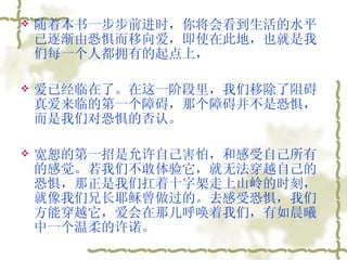 随着本书一步步前进时，你将会看到生活的水平已逐渐由恐惧而移向爱，即使在此地，也就是我们每一个人都拥有的起点上， 爱已经临在了。在这一阶段里，我们移除了阻碍真爱来临的第一个障碍，那个障碍并不是恐惧，而是我们对恐惧的否认。  宽恕的第一招是允许自己害怕，和感受自己所有的感觉。若我们不敢体验它，就无法穿越自己的恐惧，那正是我们扛着十字架走上山岭的时刻，就像我们兄长耶稣曾做过的。去感受恐惧，我们方能穿越它，爱会在那儿呼唤着我们，有如晨曦中一个温柔的许诺。 