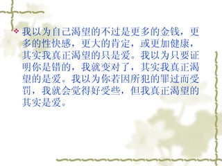 我以为自己渴望的不过是更多的金钱，更多的性快感，更大的肯定，或更加健康，其实我真正渴望的只是爱。我以为只要证明你是错的，我就变对了，其实我真正渴望的是爱。我以为你若因所犯的罪过而受罚，我就会觉得好受些，但我真正渴望的其实是爱。  