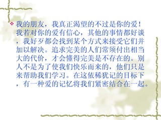 我的朋友，我真正渴望的不过是你的爱！我若对你的爱有信心，其他的事情都好谈，我好歹都会找到某个方式来接受它们并加以解决。追求完美的人们常须付出相当大的代价，才会懂得完美是不存在的。别人不是为了使我们快乐而来的，他们只是来帮助我们学习。在这依稀犹记的目标下，有一种爱的记忆将我们紧密结合在一起。  