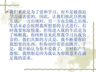 我们来此是为了爱和学习，而不是被强迫学习或去爱的，因此，让我们彼此自然地互动，一方出现时，另一方也会随之出现。生活未必会按照我所想要的方式进行，有时我要你取悦我，但你进入我的生活是为了唤醒我，你纯粹是来此帮我学习自我负责的。我们共舞的方式是，我不断要你给我想要的东西，但你却经常借故跳开。于是，我开始认为你不爱我了，并对你产生怨恨，我愤恨是因为我认为你故意不肯满足我的需求。  