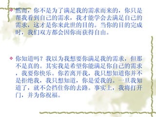 然而，你不是为了满足我的需求而来的，你只是帮我看到自己的需求，我才能学会去满足自己的需求，这才是你来此世的目的。当你的目的完成时，我们双方都会因你而获得自由。  你知道吗？我以为我想要你满足我的需求，但那不是真的。其实我是希望你能满足你自己的需求，我要你快乐。你若离开我，我只想知道你并不是拒绝我，我只想知道，你是爱我的。一旦我知道了，就不会挡住你的去路。事实上，我将打开门，并为你祝福。  