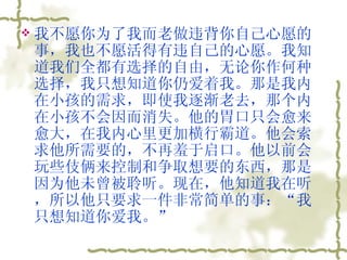 我不愿你为了我而老做违背你自己心愿的事，我也不愿活得有违自己的心愿。我知道我们全都有选择的自由，无论你作何种选择，我只想知道你仍爱着我。那是我内在小孩的需求，即使我逐渐老去，那个内在小孩不会因而消失。他的胃口只会愈来愈大，在我内心里更加横行霸道。他会索求他所需要的，不再羞于启口。他以前会玩些伎俩来控制和争取想要的东西，那是因为他未曾被聆听。现在，他知道我在听，所以他只要求一件非常简单的事：“我只想知道你爱我。”  