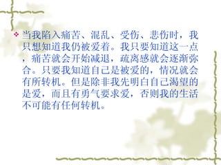 当我陷入痛苦、混乱、受伤、悲伤时，我只想知道我仍被爱着。我只要知道这一点，痛苦就会开始减退，疏离感就会逐渐弥合。只要我知道自己是被爱的，情况就会有所转机。但是除非我先明白自己渴望的是爱，而且有勇气要求爱，否则我的生活不可能有任何转机。  