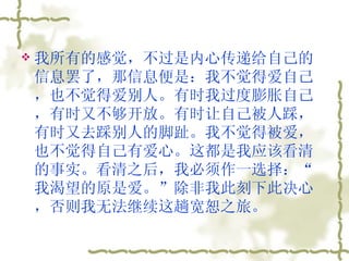 我所有的感觉，不过是内心传递给自己的信息罢了，那信息便是：我不觉得爱自己，也不觉得爱别人。有时我过度膨胀自己，有时又不够开放。有时让自己被人踩，有时又去踩别人的脚趾。我不觉得被爱，也不觉得自己有爱心。这都是我应该看清的事实。看清之后，我必须作一选择：“我渴望的原是爱。”除非我此刻下此决心，否则我无法继续这趟宽恕之旅。  