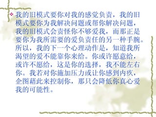 我的旧模式要你对我的感觉负责，我的旧模式要你为我解决问题或帮你解决问题，我的旧模式会责怪你不够爱我，而那正是要你为我所需要的爱负责任的另一种手腕。所以，我的下一个心理动作是，知道我所渴望的爱不能靠你来给。你或许愿意给，或许不愿给，这是你的选择，我不能左右你。我若对你施加压力或让你感到内疚，企图藉此来控制你，那只会降低你真心爱我的可能性。  