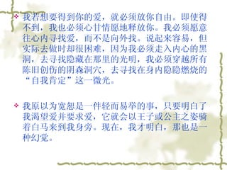 我若想要得到你的爱，就必须放你自由。即使得不到，我也必须心甘情愿地释放你。我必须愿意往心内寻找爱，而不是向外找。说起来容易，但实际去做时却很困难，因为我必须走入内心的黑洞，去寻找隐藏在那里的光明，我必须穿越所有陈旧创伤的阴森洞穴，去寻找在身内隐隐燃烧的“自我肯定”这一微光。  我原以为宽恕是一件轻而易举的事，只要明白了我渴望爱并要求爱，它就会以王子或公主之姿骑着白马来到我身旁。现在，我才明白，那也是一种幻觉。  